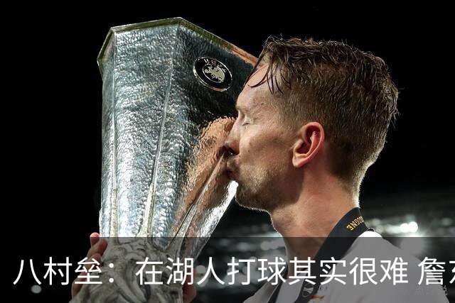 八村垒：在湖人打球其实很难 詹东里同时在场我很难拿到球